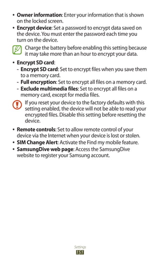 Settings
151
Owner information●● : Enter your information that is shown
on the locked screen.
Encrypt device●● : Set a password to encrypt data saved on
the device.You must enter the password each time you
turn on the device.
Charge the battery before enabling this setting because
it may take more than an hour to encrypt your data.
Encrypt SD card●● :
Encrypt SD card-- : Set to encrypt files when you save them
to a memory card.
Full encryption-- : Set to encrypt all files on a memory card.
Exclude multimedia files-- : Set to encrypt all files on a
memory card, except for media files.
If you reset your device to the factory defaults with this
setting enabled, the device will not be able to read your
encrypted files. Disable this setting before resetting the
device.
Remote controls●● : Set to allow remote control of your
device via the Internet when your device is lost or stolen.
SIM Change Alert●● : Activate the Find my mobile feature.
SamsungDive web page●● : Access the SamsungDive
website to register your Samsung account.
 