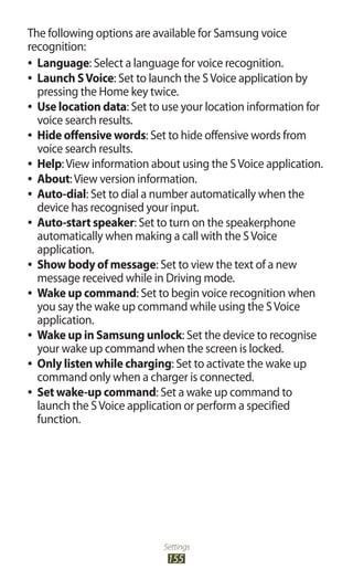 Settings
155
The following options are available for Samsung voice
recognition:
Language●● : Select a language for voice recognition.
Launch SVoice●● : Set to launch the SVoice application by
pressing the Home key twice.
Use location data●● : Set to use your location information for
voice search results.
Hide offensive words●● : Set to hide offensive words from
voice search results.
Help●● :View information about using the SVoice application.
About●● :View version information.
Auto-dial●● : Set to dial a number automatically when the
device has recognised your input.
Auto-start speaker●● : Set to turn on the speakerphone
automatically when making a call with the SVoice
application.
Show body of message●● : Set to view the text of a new
message received while in Driving mode.
Wake up command●● : Set to begin voice recognition when
you say the wake up command while using the SVoice
application.
Wake up in Samsung unlock●● : Set the device to recognise
your wake up command when the screen is locked.
Only listen while charging●● : Set to activate the wake up
command only when a charger is connected.
Set wake-up command●● : Set a wake up command to
launch the SVoice application or perform a specified
function.
 