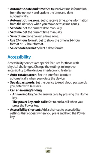 Settings
158
Automatic date and time●● : Set to receive time information
from the network and update the time and date
automatically.
Automatic time zone●● : Set to receive time zone information
from the network when you move across time zones.
Set date●● : Set the current date manually.
Set time●● : Set the current time manually.
Select time zone●● : Select a time zone.
Use 24-hour format●● : Set to show the time in 24-hour
format or 12-hour format.
Select date format●● : Select a date format.
Accessibility
Accessibility services are special features for those with
physical challenges. Change the settings to improve
accessibility to the device’s interface and features.
Auto-rotate screen●● : Set the interface to rotate
automatically when you rotate the device.
Speak passwords●● : Set the device to read aloud passwords
you enter withTalkBack.
Call answering/ending●● :
Answering key-- : Set to answer calls by pressing the Home
key.
The power key ends calls-- : Set to end a call when you
press the Power key.
Accessibility shortcut●● : Add a shortcut to accessibility
settings that appears when you press and hold the Power
key.
 