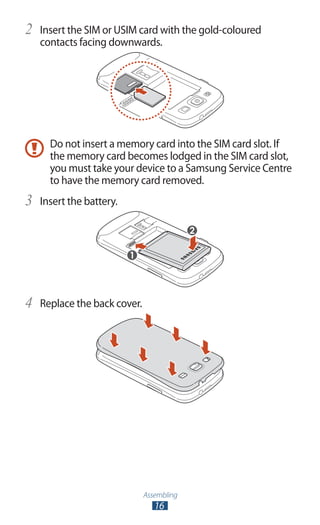 Assembling
16
Insert the SIM or USIM card with the gold-coloured2	
contacts facing downwards.
Do not insert a memory card into the SIM card slot. If
the memory card becomes lodged in the SIM card slot,
you must take your device to a Samsung Service Centre
to have the memory card removed.
Insert the battery.3	
Replace the back cover.4	
 