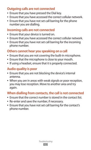 Troubleshooting
163
Outgoing calls are not connected
Ensure that you have pressed the Dial key.●●
Ensure that you have accessed the correct cellular network.●●
Ensure that you have not set call barring for the phone●●
number you are dialling.
Incoming calls are not connected
Ensure that your device is turned on.●●
Ensure that you have accessed the correct cellular network.●●
Ensure that you have not set call barring for the incoming●●
phone number.
Others cannot hear you speaking on a call
Ensure that you are not covering the built-in microphone.●●
Ensure that the microphone is close to your mouth.●●
If using a headset, ensure that it is properly connected.●●
Audio quality is poor
Ensure that you are not blocking the device’s internal●●
antenna.
When you are in areas with weak signals or poor reception,●●
you may lose reception. Move to another area and try
again.
When dialling from contacts, the call is not connected
Ensure that the correct number is stored in the contact list.●●
Re-enter and save the number, if necessary.●●
Ensure that you have not set call barring for the contact’s●●
phone number.
 