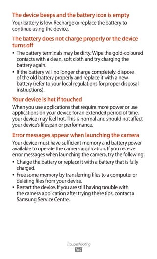 Troubleshooting
164
The device beeps and the battery icon is empty
Your battery is low. Recharge or replace the battery to
continue using the device.
The battery does not charge properly or the device
turns off
The battery terminals may be dirty.Wipe the gold-coloured●●
contacts with a clean, soft cloth and try charging the
battery again.
If the battery will no longer charge completely, dispose●●
of the old battery properly and replace it with a new
battery (refer to your local regulations for proper disposal
instructions).
Your device is hot if touched
When you use applications that require more power or use
applications on your device for an extended period of time,
your device may feel hot.This is normal and should not affect
your device’s lifespan or performance.
Error messages appear when launching the camera
Your device must have sufficient memory and battery power
available to operate the camera application. If you receive
error messages when launching the camera, try the following:
Charge the battery or replace it with a battery that is fully●●
charged.
Free some memory by transferring files to a computer or●●
deleting files from your device.
Restart the device. If you are still having trouble with●●
the camera application after trying these tips, contact a
Samsung Service Centre.
 