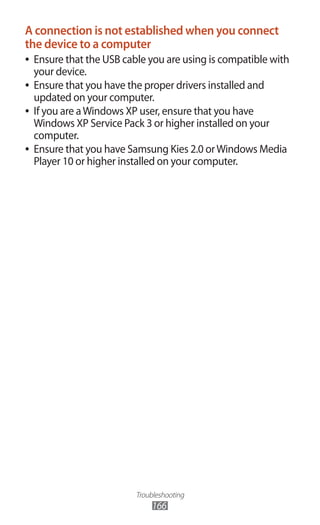 Troubleshooting
166
A connection is not established when you connect
the device to a computer
Ensure that the USB cable you are using is compatible with●●
your device.
Ensure that you have the proper drivers installed and●●
updated on your computer.
If you are aWindows XP user, ensure that you have●●
Windows XP Service Pack 3 or higher installed on your
computer.
Ensure that you have Samsung Kies 2.0 orWindows Media●●
Player 10 or higher installed on your computer.
 