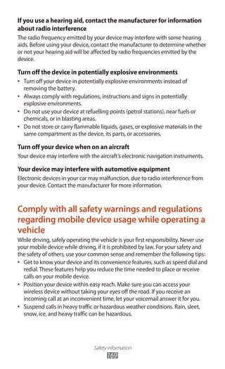 Safety information
169
If you use a hearing aid, contact the manufacturer for information
about radio interference
The radio frequency emitted by your device may interfere with some hearing
aids. Before using your device, contact the manufacturer to determine whether
or not your hearing aid will be affected by radio frequencies emitted by the
device.
Turn off the device in potentially explosive environments
Turn off your device in potentially explosive environments instead of•	
removing the battery.
Always comply with regulations, instructions and signs in potentially•	
explosive environments.
Do not use your device at refuelling points (petrol stations), near fuels or•	
chemicals, or in blasting areas.
Do not store or carry flammable liquids, gases, or explosive materials in the•	
same compartment as the device, its parts, or accessories.
Turn off your device when on an aircraft
Your device may interfere with the aircraft’s electronic navigation instruments.
Your device may interfere with automotive equipment
Electronic devices in your car may malfunction, due to radio interference from
your device. Contact the manufacturer for more information.
Comply with all safety warnings and regulations
regarding mobile device usage while operating a
vehicle
While driving, safely operating the vehicle is your first responsibility. Never use
your mobile device while driving, if it is prohibited by law. For your safety and
the safety of others, use your common sense and remember the following tips:
Get to know your device and its convenience features, such as speed dial and•	
redial.These features help you reduce the time needed to place or receive
calls on your mobile device.
Position your device within easy reach. Make sure you can access your•	
wireless device without taking your eyes off the road. If you receive an
incoming call at an inconvenient time, let your voicemail answer it for you.
Suspend calls in heavy traffic or hazardous weather conditions. Rain, sleet,•	
snow, ice, and heavy traffic can be hazardous.
 