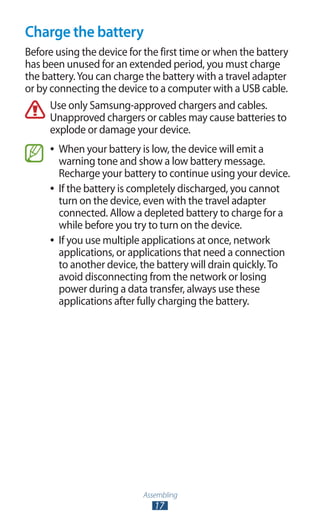 Assembling
17
Charge the battery
Before using the device for the first time or when the battery
has been unused for an extended period, you must charge
the battery.You can charge the battery with a travel adapter
or by connecting the device to a computer with a USB cable.
Use only Samsung-approved chargers and cables.
Unapproved chargers or cables may cause batteries to
explode or damage your device.
When your battery is low, the device will emit a●●
warning tone and show a low battery message.
Recharge your battery to continue using your device.
If the battery is completely discharged, you cannot●●
turn on the device, even with the travel adapter
connected. Allow a depleted battery to charge for a
while before you try to turn on the device.
If you use multiple applications at once, network●●
applications, or applications that need a connection
to another device, the battery will drain quickly.To
avoid disconnecting from the network or losing
power during a data transfer, always use these
applications after fully charging the battery.
 