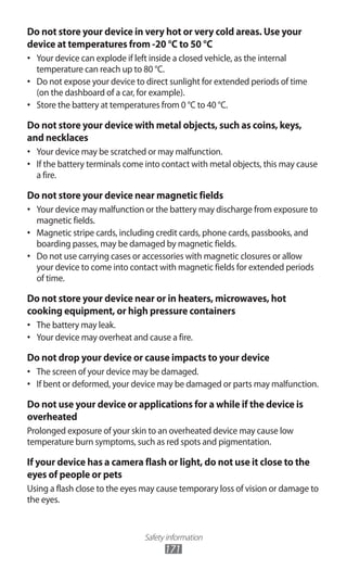 Safety information
171
Do not store your device in very hot or very cold areas. Use your
device at temperatures from -20 °C to 50 °C
Your device can explode if left inside a closed vehicle, as the internal•	
temperature can reach up to 80 °C.
Do not expose your device to direct sunlight for extended periods of time•	
(on the dashboard of a car, for example).
Store the battery at temperatures from 0 °C to 40 °C.•	
Do not store your device with metal objects, such as coins, keys,
and necklaces
Your device may be scratched or may malfunction.•	
If the battery terminals come into contact with metal objects, this may cause•	
a fire.
Do not store your device near magnetic fields
Your device may malfunction or the battery may discharge from exposure to•	
magnetic fields.
Magnetic stripe cards, including credit cards, phone cards, passbooks, and•	
boarding passes, may be damaged by magnetic fields.
Do not use carrying cases or accessories with magnetic closures or allow•	
your device to come into contact with magnetic fields for extended periods
of time.
Do not store your device near or in heaters, microwaves, hot
cooking equipment, or high pressure containers
The battery may leak.•	
Your device may overheat and cause a fire.•	
Do not drop your device or cause impacts to your device
The screen of your device may be damaged.•	
If bent or deformed, your device may be damaged or parts may malfunction.•	
Do not use your device or applications for a while if the device is
overheated
Prolonged exposure of your skin to an overheated device may cause low
temperature burn symptoms, such as red spots and pigmentation.
If your device has a camera flash or light, do not use it close to the
eyes of people or pets
Using a flash close to the eyes may cause temporary loss of vision or damage to
the eyes.
 