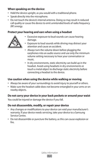 Safety information
173
When speaking on the device:
Hold the device upright, as you would with a traditional phone.•	
Speak directly into the microphone.•	
Do not touch the device’s internal antenna. Doing so may result in reduced•	
call quality or cause the device to emit unintended levels of radio frequency
(RF) energy.
Protect your hearing and ears when using a headset
Excessive exposure to loud sounds can cause hearing•	
damage.
Exposure to loud sounds while driving may distract your•	
attention and cause an accident.
Always turn the volume down before plugging the•	
earphones into an audio source and use only the minimum
volume setting necessary to hear your conversation or
music.
In dry environments, static electricity can build up in the•	
headset. Avoid using headsets in dry environments or
touch a metal object to discharge static electricity before
connecting a headset to the device.
Use caution when using the device while walking or moving
Always be aware of your surroundings to avoid injury to yourself or others.•	
Make sure the headset cable does not become entangled in your arms or on•	
nearby objects.
Do not carry your device in your back pockets or around your waist
You could be injured or damage the device if you fall.
Do not disassemble, modify, or repair your device
Any changes or modifications to your device can void your manufacturer’s•	
warranty. If your device needs servicing, take your device to a Samsung
Service Centre.
Do not disassemble or puncture the battery, as this can cause explosion or•	
fire.
 