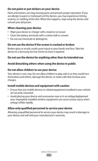 Safety information
174
Do not paint or put stickers on your device
Paint and stickers can clog moving parts and prevent proper operation. If you
are allergic to paint or metal parts of the device, you may experience itching,
eczema, or swelling of the skin.When this happens, stop using the device and
consult your physician.
When cleaning your device:
Wipe your device or charger with a towel or an eraser.•	
Clean the battery terminals with a cotton ball or a towel.•	
Do not use chemicals or detergents.•	
Do not use the device if the screen is cracked or broken
Broken glass or acrylic could cause injury to your hands and face.Take the
device to a Samsung Service Centre to have it repaired.
Do not use the device for anything other than its intended use
Avoid disturbing others when using the device in public
Do not allow children to use your device
Your device is not a toy. Do not allow children to play with it as they could hurt
themselves and others, damage the device, or make calls that increase your
charges.
Install mobile devices and equipment with caution
Ensure that any mobile devices or related equipment installed in your vehicle•	
are securely mounted.
Avoid placing your device and accessories near or in an airbag deployment•	
area. Improperly installed wireless equipment can cause serious injury when
airbags inflate rapidly.
Allow only qualified personnel to service your device
Allowing unqualified personnel to service your device may result in damage to
your device and will void your manufacturer’s warranty.
 