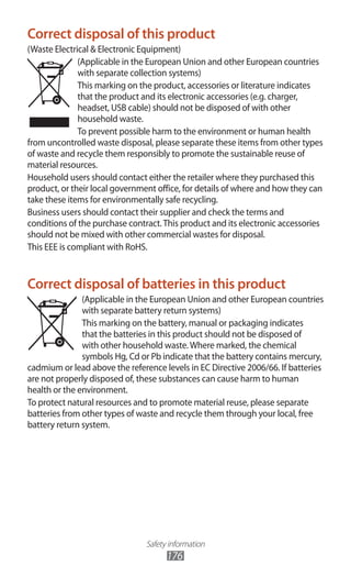Safety information
176
Correct disposal of this product
(Waste Electrical & Electronic Equipment)
(Applicable in the European Union and other European countries
with separate collection systems)
This marking on the product, accessories or literature indicates
that the product and its electronic accessories (e.g. charger,
headset, USB cable) should not be disposed of with other
household waste.
To prevent possible harm to the environment or human health
from uncontrolled waste disposal, please separate these items from other types
of waste and recycle them responsibly to promote the sustainable reuse of
material resources.
Household users should contact either the retailer where they purchased this
product, or their local government office, for details of where and how they can
take these items for environmentally safe recycling.
Business users should contact their supplier and check the terms and
conditions of the purchase contract.This product and its electronic accessories
should not be mixed with other commercial wastes for disposal.
This EEE is compliant with RoHS.
Correct disposal of batteries in this product
(Applicable in the European Union and other European countries
with separate battery return systems)
This marking on the battery, manual or packaging indicates
that the batteries in this product should not be disposed of
with other household waste.Where marked, the chemical
symbols Hg, Cd or Pb indicate that the battery contains mercury,
cadmium or lead above the reference levels in EC Directive 2006/66. If batteries
are not properly disposed of, these substances can cause harm to human
health or the environment.
To protect natural resources and to promote material reuse, please separate
batteries from other types of waste and recycle them through your local, free
battery return system.
 