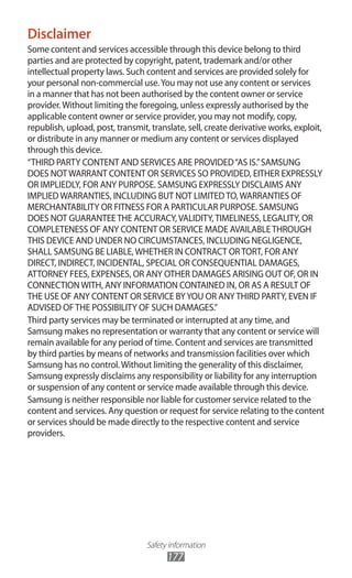 Safety information
177
Disclaimer
Some content and services accessible through this device belong to third
parties and are protected by copyright, patent, trademark and/or other
intellectual property laws. Such content and services are provided solely for
your personal non-commercial use.You may not use any content or services
in a manner that has not been authorised by the content owner or service
provider.Without limiting the foregoing, unless expressly authorised by the
applicable content owner or service provider, you may not modify, copy,
republish, upload, post, transmit, translate, sell, create derivative works, exploit,
or distribute in any manner or medium any content or services displayed
through this device.
“THIRD PARTY CONTENT AND SERVICES ARE PROVIDED“AS IS.”SAMSUNG
DOES NOTWARRANT CONTENT OR SERVICES SO PROVIDED, EITHER EXPRESSLY
OR IMPLIEDLY, FOR ANY PURPOSE. SAMSUNG EXPRESSLY DISCLAIMS ANY
IMPLIEDWARRANTIES, INCLUDING BUT NOT LIMITEDTO,WARRANTIES OF
MERCHANTABILITY OR FITNESS FOR A PARTICULAR PURPOSE. SAMSUNG
DOES NOT GUARANTEETHE ACCURACY,VALIDITY,TIMELINESS, LEGALITY, OR
COMPLETENESS OF ANY CONTENT OR SERVICE MADE AVAILABLETHROUGH
THIS DEVICE AND UNDER NO CIRCUMSTANCES, INCLUDING NEGLIGENCE,
SHALL SAMSUNG BE LIABLE,WHETHER IN CONTRACT ORTORT, FOR ANY
DIRECT, INDIRECT, INCIDENTAL, SPECIAL OR CONSEQUENTIAL DAMAGES,
ATTORNEY FEES, EXPENSES, OR ANY OTHER DAMAGES ARISING OUT OF, OR IN
CONNECTIONWITH, ANY INFORMATION CONTAINED IN, OR AS A RESULT OF
THE USE OF ANY CONTENT OR SERVICE BYYOU OR ANYTHIRD PARTY, EVEN IF
ADVISED OFTHE POSSIBILITY OF SUCH DAMAGES.”
Third party services may be terminated or interrupted at any time, and
Samsung makes no representation or warranty that any content or service will
remain available for any period of time. Content and services are transmitted
by third parties by means of networks and transmission facilities over which
Samsung has no control.Without limiting the generality of this disclaimer,
Samsung expressly disclaims any responsibility or liability for any interruption
or suspension of any content or service made available through this device.
Samsung is neither responsible nor liable for customer service related to the
content and services. Any question or request for service relating to the content
or services should be made directly to the respective content and service
providers.
 