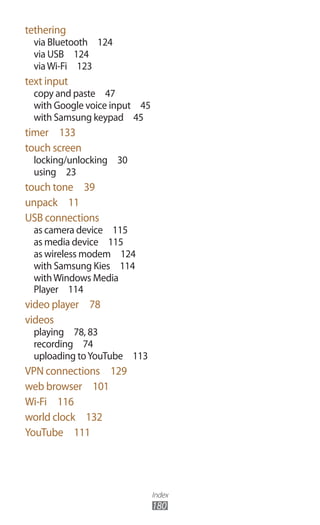 Index
180
tethering
via Bluetooth  124
via USB  124
viaWi-Fi  123
text input
copy and paste  47
with Google voice input  45
with Samsung keypad  45
timer  133
touch screen
locking/unlocking  30
using  23
touch tone  39
unpack  11
USB connections
as camera device  115
as media device  115
as wireless modem  124
with Samsung Kies  114
withWindows Media
Player  114
video player  78
videos
playing  78, 83
recording  74
uploading toYouTube  113
VPN connections  129
web browser  101
Wi-Fi  116
world clock  132
YouTube  111
 
