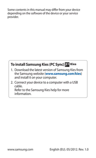 Some contents in this manual may differ from your device
depending on the software of the device or your service
provider.
www.samsung.com English (EU). 05/2012. Rev. 1.0
To install Samsung Kies (PC Sync)
Download the latest version of Samsung Kies from1.	
the Samsung website (www.samsung.com/kies)
and install it on your computer.
Connect your device to a computer with a USB2.	
cable.
Refer to the Samsung Kies help for more
information.
 