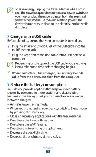 Assembling
19
To save energy, unplug the travel adapter when not in
use.The travel adapter does not have a power switch, so
you must unplug the travel adapter from the electrical
socket when not in use to avoid wasting power.The
device should remain close to the electrical socket while
charging.
Charge with a USB cable››
Before charging, ensure that your computer is turned on.
Plug the small end (micro-USB) of the USB cable into the1	
multifunction jack.
Plug the large end of the USB cable into a USB port on a2	
computer.
Depending on the type of the USB cable you are using,
it may take some time before charging begins.
When the battery is fully charged, first unplug the USB3	
cable from the device, and then from the computer.
Reduce the battery consumption››
Your device provides options that help you save battery
power. By customising these options and deactivating
features in the background, you can use the device longer
between charges:
Activate Power saving mode.●●
When you are not using your device, switch to Sleep mode●●
by pressing the Power key.
Close unnecessary applications with the task manager.●●
Deactivate the Bluetooth feature.●●
Deactivate theWi-Fi feature.●●
Deactivate auto-syncing of applications.●●
Decrease the backlight time.●●
Decrease the brightness of the display.●●
 