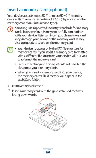 Assembling
20
Insert a memory card (optional)
Your device accepts microSD™or microSDHC™memory
cards with maximum capacities of 32 GB (depending on the
memory card manufacturer and type).
Samsung uses approved industry standards for memory
cards, but some brands may not be fully compatible
with your device. Using an incompatible memory card
may damage your device or the memory card. It may
also corrupt data saved on the memory card.
Your device supports only the FAT file structure for●●
memory cards. If you insert a memory card formatted
with a different file structure, your device will ask you
to reformat the memory card.
Frequent writing and erasing of data will shorten the●●
lifespan of your memory cards.
When you insert a memory card into your device,●●
the memory card’s file directory will appear in the
extSdCard folder.
Remove the back cover.1	
Insert a memory card with the gold-coloured contacts2	
facing downwards.
 