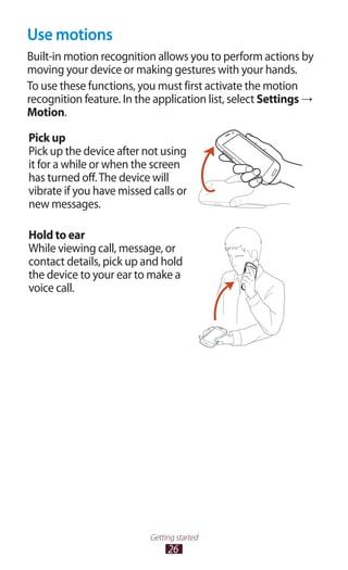 26
Getting started
Use motions
Built-in motion recognition allows you to perform actions by
moving your device or making gestures with your hands.
To use these functions, you must first activate the motion
recognition feature. In the application list, select Settings →
Motion.
Pick up
Pick up the device after not using
it for a while or when the screen
has turned off.The device will
vibrate if you have missed calls or
new messages.
Hold to ear
While viewing call, message, or
contact details, pick up and hold
the device to your ear to make a
voice call.
 
