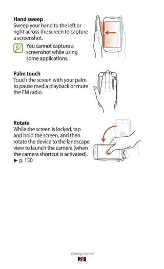 29
Getting started
Hand sweep
Sweep your hand to the left or
right across the screen to capture
a screenshot.
You cannot capture a
screenshot while using
some applications.
Palm touch
Touch the screen with your palm
to pause media playback or mute
the FM radio.
Rotate
While the screen is locked, tap
and hold the screen, and then
rotate the device to the landscape
view to launch the camera (when
the camera shortcut is activated).
► p. 150
 