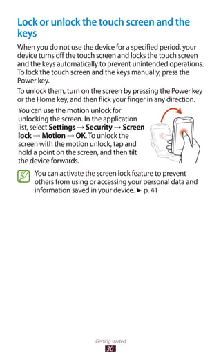 30
Getting started
Lock or unlock the touch screen and the
keys
When you do not use the device for a specified period, your
device turns off the touch screen and locks the touch screen
and the keys automatically to prevent unintended operations.
To lock the touch screen and the keys manually, press the
Power key.
To unlock them, turn on the screen by pressing the Power key
or the Home key, and then flick your finger in any direction.
You can use the motion unlock for
unlocking the screen. In the application
list, select Settings → Security → Screen
lock → Motion → OK.To unlock the
screen with the motion unlock, tap and
hold a point on the screen, and then tilt
the device forwards.
You can activate the screen lock feature to prevent
others from using or accessing your personal data and
information saved in your device. ► p. 41
 