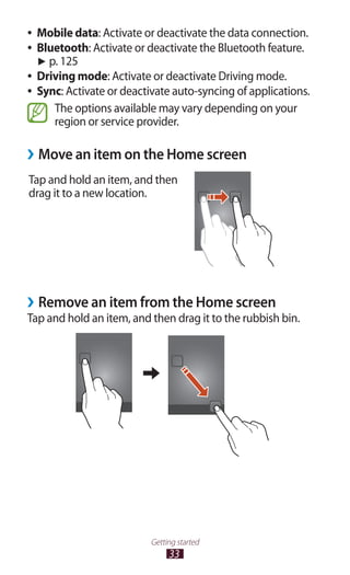 33
Getting started
Mobile data●● : Activate or deactivate the data connection.
Bluetooth●● : Activate or deactivate the Bluetooth feature.
► p. 125
Driving mode●● : Activate or deactivate Driving mode.
Sync●● : Activate or deactivate auto-syncing of applications.
The options available may vary depending on your
region or service provider.
Move an item on the Home screen››
Tap and hold an item, and then
drag it to a new location.
Remove an item from the Home screen››
Tap and hold an item, and then drag it to the rubbish bin.
 