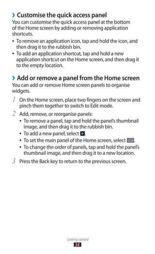 34
Getting started
Customise the quick access panel››
You can customise the quick access panel at the bottom
of the Home screen by adding or removing application
shortcuts.
To remove an application icon, tap and hold the icon, and●●
then drag it to the rubbish bin.
To add an application shortcut, tap and hold a new●●
application shortcut on the Home screen, and then drag it
to the empty location.
›› Add or remove a panel from the Home screen
You can add or remove Home screen panels to organise
widgets.
On the Home screen, place two fingers on the screen and1	
pinch them together to switch to Edit mode.
Add, remove, or reorganise panels:2	
To remove a panel, tap and hold the panel’s thumbnail●●
image, and then drag it to the rubbish bin.
To add a new panel, select●● .
To set the main panel of the Home screen, select●● .
To change the order of panels, tap and hold the panel’s●●
thumbnail image, and then drag it to a new location.
Press the Back key to return to the previous screen.3	
 