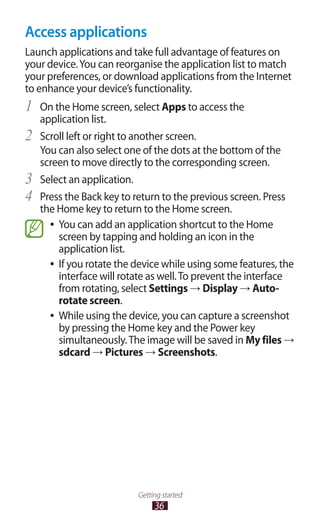 36
Getting started
Access applications
Launch applications and take full advantage of features on
your device.You can reorganise the application list to match
your preferences, or download applications from the Internet
to enhance your device’s functionality.
On the Home screen, select1	 Apps to access the
application list.
Scroll left or right to another screen.2	
You can also select one of the dots at the bottom of the
screen to move directly to the corresponding screen.
Select an application.3	
Press the Back key to return to the previous screen. Press4	
the Home key to return to the Home screen.
You can add an application shortcut to the Home●●
screen by tapping and holding an icon in the
application list.
If you rotate the device while using some features, the●●
interface will rotate as well.To prevent the interface
from rotating, select Settings → Display → Auto-
rotate screen.
While using the device, you can capture a screenshot●●
by pressing the Home key and the Power key
simultaneously.The image will be saved in My files →
sdcard → Pictures → Screenshots.
 
