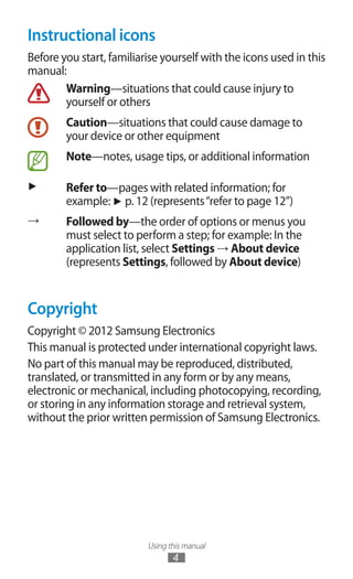 Using this manual
4
Instructional icons
Before you start, familiarise yourself with the icons used in this
manual:
Warning—situations that could cause injury to
yourself or others
Caution—situations that could cause damage to
your device or other equipment
Note—notes, usage tips, or additional information
► Refer to—pages with related information; for
example: ► p. 12 (represents“refer to page 12”)
→ Followed by—the order of options or menus you
must select to perform a step; for example: In the
application list, select Settings → About device
(represents Settings, followed by About device)
Copyright
Copyright © 2012 Samsung Electronics
This manual is protected under international copyright laws.
No part of this manual may be reproduced, distributed,
translated, or transmitted in any form or by any means,
electronic or mechanical, including photocopying, recording,
or storing in any information storage and retrieval system,
without the prior written permission of Samsung Electronics.
 