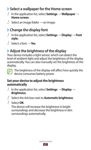 40
Getting started
Select a wallpaper for the Home screen››
In the application list, select1	 Settings → Wallpaper →
Home screen.
Select an image folder2	 → an image.
Change the display font››
In the application list, select1	 Settings → Display → Font
style.
Select a font2	 → Yes.
Adjust the brightness of the display››
Your device includes a light sensor, which can detect the
level of ambient light and adjust the brightness of the display
automatically.You can also manually set the brightness of the
display.
The brightness of the display will affect how quickly the
device consumes battery power.
Set your device to adjust the brightness
automatically
In the application list, select1	 Settings → Display →
Brightness.
Select the tick box next to2	 Automatic brightness.
Select3	 OK.
The device will increase the brightness in bright
surroundings and decrease the brightness in dim
surroundings automatically.
 