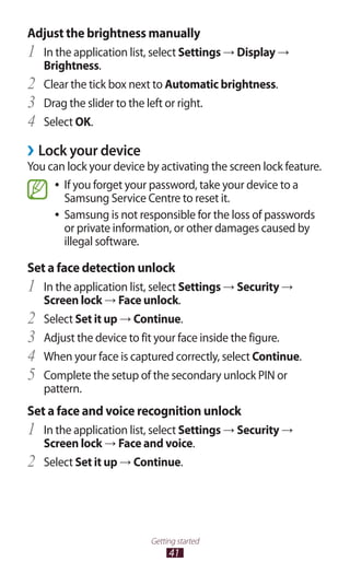 41
Getting started
Adjust the brightness manually
In the application list, select1	 Settings → Display →
Brightness.
Clear the tick box next to2	 Automatic brightness.
Drag the slider to the left or right.3	
Select4	 OK.
›› Lock your device
You can lock your device by activating the screen lock feature.
If you forget your password, take your device to a●●
Samsung Service Centre to reset it.
Samsung is not responsible for the loss of passwords●●
or private information, or other damages caused by
illegal software.
Set a face detection unlock
In the application list, select1	 Settings → Security →
Screen lock → Face unlock.
Select2	 Set it up → Continue.
Adjust the device to fit your face inside the figure.3	
When your face is captured correctly, select4	 Continue.
Complete the setup of the secondary unlock PIN or5	
pattern.
Set a face and voice recognition unlock
In the application list, select1	 Settings → Security →
Screen lock → Face and voice.
Select2	 Set it up → Continue.
 