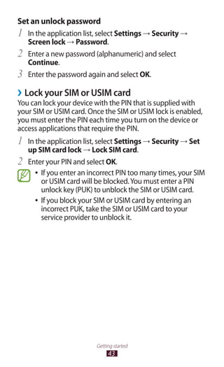43
Getting started
Set an unlock password
In the application list, select1	 Settings → Security →
Screen lock → Password.
Enter a new password (alphanumeric) and select2	
Continue.
Enter the password again and select3	 OK.
Lock your SIM or USIM card››
You can lock your device with the PIN that is supplied with
your SIM or USIM card. Once the SIM or USIM lock is enabled,
you must enter the PIN each time you turn on the device or
access applications that require the PIN.
In the application list, select1	 Settings → Security → Set
up SIM card lock → Lock SIM card.
Enter your PIN and select2	 OK.
If you enter an incorrect PIN too many times, your SIM●●
or USIM card will be blocked.You must enter a PIN
unlock key (PUK) to unblock the SIM or USIM card.
If you block your SIM or USIM card by entering an●●
incorrect PUK, take the SIM or USIM card to your
service provider to unblock it.
 