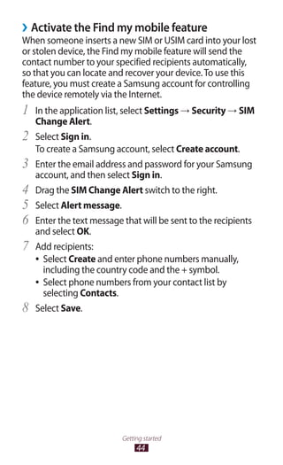44
Getting started
Activate the Find my mobile feature››
When someone inserts a new SIM or USIM card into your lost
or stolen device, the Find my mobile feature will send the
contact number to your specified recipients automatically,
so that you can locate and recover your device.To use this
feature, you must create a Samsung account for controlling
the device remotely via the Internet.
In the application list, select1	 Settings → Security → SIM
Change Alert.
Select2	 Sign in.
To create a Samsung account, select Create account.
Enter the email address and password for your Samsung3	
account, and then select Sign in.
Drag the4	 SIM Change Alert switch to the right.
Select5	 Alert message.
Enter the text message that will be sent to the recipients6	
and select OK.
Add recipients:7	
Select●● Create and enter phone numbers manually,
including the country code and the + symbol.
Select phone numbers from your contact list by●●
selecting Contacts.
Select8	 Save.
 