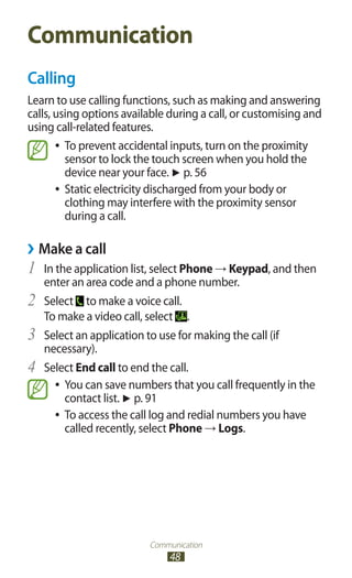 Communication
48
Communication
Calling
Learn to use calling functions, such as making and answering
calls, using options available during a call, or customising and
using call-related features.
To prevent accidental inputs, turn on the proximity●●
sensor to lock the touch screen when you hold the
device near your face. ► p. 56
Static electricity discharged from your body or●●
clothing may interfere with the proximity sensor
during a call.
Make a call››
In the application list, select1	 Phone → Keypad, and then
enter an area code and a phone number.
Select2	 to make a voice call.
To make a video call, select .
Select an application to use for making the call (if3	
necessary).
Select4	 End call to end the call.
You can save numbers that you call frequently in the●●
contact list. ► p. 91
To access the call log and redial numbers you have●●
called recently, select Phone → Logs.
 