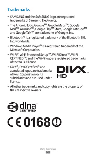 Using this manual
5
Trademarks
SAMSUNG and the SAMSUNG logo are registered●●
trademarks of Samsung Electronics.
The Android logo, Google●●
™, Google Maps™, Google
Mail™,YouTube™, Google Play™Store, Google Latitude™,
and GoogleTalk™are trademarks of Google, Inc.
Bluetooth●●
®is a registered trademark of the Bluetooth SIG,
Inc. worldwide.
Windows Media Player●●
®is a registered trademark of the
Microsoft Corporation.
Wi-Fi●●
®,Wi-Fi Protected Setup™,Wi-Fi Direct™,Wi-Fi
CERTIFIED™, and theWi-Fi logo are registered trademarks
of theWi-Fi Alliance.
DivX●●
®, DivX Certified®and
associated logos are trademarks
of Rovi Corporation or its
subsidiaries and are used under
licence.
All other trademarks and copyrights are the property of●●
their respective owners.
 