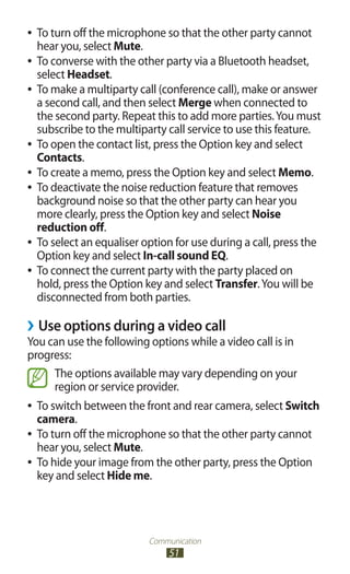 Communication
51
To turn off the microphone so that the other party cannot●●
hear you, select Mute.
To converse with the other party via a Bluetooth headset,●●
select Headset.
●● To make a multiparty call (conference call), make or answer
a second call, and then select Merge when connected to
the second party. Repeat this to add more parties.You must
subscribe to the multiparty call service to use this feature.
To open the contact list, press the Option key and select●●
Contacts.
To create a memo, press the Option key and select●● Memo.
To deactivate the noise reduction feature that removes●●
background noise so that the other party can hear you
more clearly, press the Option key and select Noise
reduction off.
To select an equaliser option for use during a call, press the●●
Option key and select In-call sound EQ.
To connect the current party with the party placed on●●
hold, press the Option key and select Transfer.You will be
disconnected from both parties.
Use options during a video call››
You can use the following options while a video call is in
progress:
The options available may vary depending on your
region or service provider.
To switch between the front and rear camera, select●● Switch
camera.
To turn off the microphone so that the other party cannot●●
hear you, select Mute.
To hide your image from the other party, press the Option●●
key and select Hide me.
 