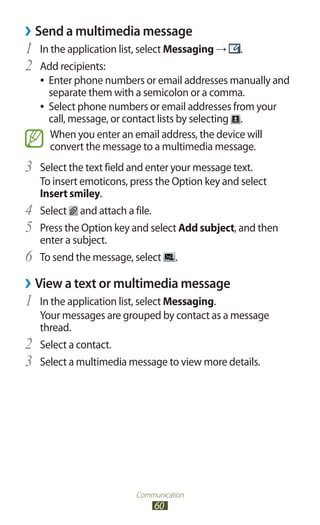 Communication
60
›› Send a multimedia message
In the application list, select1	 Messaging → .
Add recipients:2	
Enter phone numbers or email addresses manually and●●
separate them with a semicolon or a comma.
Select phone numbers or email addresses from your●●
call, message, or contact lists by selecting .
When you enter an email address, the device will
convert the message to a multimedia message.
Select the text field and enter your message text.3	
To insert emoticons, press the Option key and select
Insert smiley.
Select4	 and attach a file.
Press the Option key and select5	 Add subject, and then
enter a subject.
To send the message, select6	 .
›› View a text or multimedia message
In the application list, select1	 Messaging.
Your messages are grouped by contact as a message
thread.
Select a contact.2	
Select a multimedia message to view more details.3	
 
