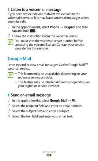 Communication
61
Listen to a voicemail message››
If you have set your device to divert missed calls to the
voicemail server, callers may leave voicemail messages when
you miss calls.
In the application list, select1	 Phone → Keypad, and then
tap and hold .
Follow the instructions from the voicemail server.2	
You must save the voicemail server number before
accessing the voicemail server. Contact your service
provider for this number.
Google Mail
Learn to send or view email messages via the Google Mail™
webmail service.
This feature may be unavailable depending on your●●
region or service provider.
This feature may be labelled differently depending on●●
your region or service provider.
Send an email message››
In the application list, select1	 Google Mail → .
Select the recipient field and enter an email address.2	
Select the subject field and enter a subject.3	
Select the text field and enter your email text.4	
 