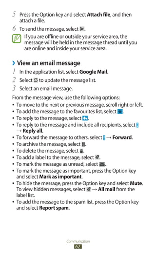 Communication
62
Press the Option key and select5	 Attach file, and then
attach a file.
To send the message, select6	 .
If you are offline or outside your service area, the
message will be held in the message thread until you
are online and inside your service area.
View an email message››
In the application list, select1	 Google Mail.
Select2	 to update the message list.
Select an email message.3	
From the message view, use the following options:
To move to the next or previous message, scroll right or left.●●
To add the message to the favourites list, select●● .
To reply to the message, select●● .
To reply to the message and include all recipients, select●●
→ Reply all.
To forward the message to others, select●● → Forward.
To archive the message, select●● .
To delete the message, select●● .
To add a label to the message, select●● .
To mark the message as unread, select●● .
To mark the message as important, press the Option key●●
and select Mark as important.
To hide the message, press the Option key and select●● Mute.
To view hidden messages, select → All mail from the
label list.
To add the message to the spam list, press the Option key●●
and select Report spam.
 