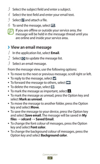 Communication
64
Select the subject field and enter a subject.3	
Select the text field and enter your email text.4	
Select5	 and attach a file.
To send the message, select6	 .
If you are offline or outside your service area, the
message will be held in the message thread until you
are online and inside your service area.
View an email message››
In the application list, select1	 Email.
Select2	 to update the message list.
Select an email message.3	
From the message view, use the following options:
To move to the next or previous message, scroll right or left.●●
To reply to the message, select●● .
To forward the message to others, select●● .
To delete the message, select●● .
To mark the message as important, select●● .
To mark the message as unread, press the Option key and●●
select Mark as unread.
To move the message to another folder, press the Option●●
key and select Move.
To save the message to your device, press the Option key●●
and select Save email.The message will be saved in My
files → sdcard → Saved Email.
To change the font colour of messages, press the Option●●
key and select Font color.
To change the background colour of messages, press the●●
Option key and select Background color.
 