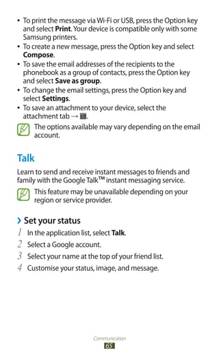 Communication
65
To print the message viaWi-Fi or USB, press the Option key●●
and select Print.Your device is compatible only with some
Samsung printers.
To create a new message, press the Option key and select●●
Compose.
To save the email addresses of the recipients to the●●
phonebook as a group of contacts, press the Option key
and select Save as group.
To change the email settings, press the Option key and●●
select Settings.
To save an attachment to your device, select the●●
attachment tab → .
The options available may vary depending on the email
account.
Talk
Learn to send and receive instant messages to friends and
family with the GoogleTalk™instant messaging service.
This feature may be unavailable depending on your
region or service provider.
Set your status››
In the application list, select1	 Talk.
Select a Google account.2	
Select your name at the top of your friend list.3	
Customise your status, image, and message.4	
 