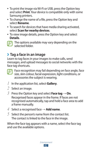 Entertainment
82
To print the image viaWi-Fi or USB, press the Option key●●
and select Print.Your device is compatible only with some
Samsung printers.
To change the name of a file, press the Option key and●●
select Rename.
To search for devices that have media sharing activated,●●
select Scan for nearby devices.
To view image details, press the Option key and select●●
Details.
The options available may vary depending on the
selected folder.
›› Tag a face in an image
Learn to tag faces in your images to make calls, send
messages, and upload messages to social networks with the
face tag shortcuts.
Face recognition may fail depending on face angle, face
size, skin colour, facial expression, light conditions, or
accessories the subject is wearing.
In the application list, select1	 Gallery.
Select an image.2	
Press the Option key and select3	 Face tag → On.
Recognised faces appear in the frame. If faces are not
recognised automatically, tap and hold a face area to add
a frame manually.
Select a recognised face4	 → Add name.
Select the person’s name from the contact list.5	
The contact is linked to the face in the image.
When the face tag appears with a name, select the face tag
and use the available options.
 