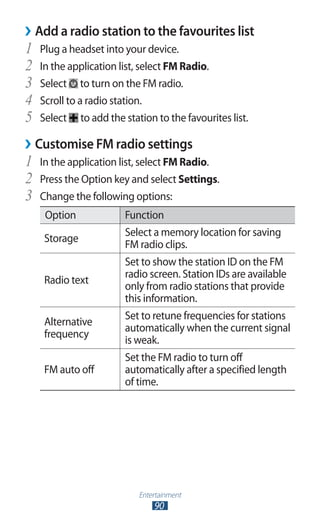 Entertainment
90
Add a radio station to the favourites list››
Plug a headset into your device.1	
In the application list, select2	 FM Radio.
Select3	 to turn on the FM radio.
Scroll to a radio station.4	
Select5	 to add the station to the favourites list.
Customise FM radio settings››
In the application list, select1	 FM Radio.
Press the Option key and select2	 Settings.
Change the following options:3	
Option Function
Storage
Select a memory location for saving
FM radio clips.
Radio text
Set to show the station ID on the FM
radio screen. Station IDs are available
only from radio stations that provide
this information.
Alternative
frequency
Set to retune frequencies for stations
automatically when the current signal
is weak.
FM auto off
Set the FM radio to turn off
automatically after a specified length
of time.
 