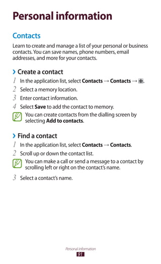 91
Personal information
Personal information
Contacts
Learn to create and manage a list of your personal or business
contacts.You can save names, phone numbers, email
addresses, and more for your contacts.
›› Create a contact
In the application list, select1	 Contacts → Contacts → .
Select a memory location.2	
Enter contact information.3	
Select4	 Save to add the contact to memory.
You can create contacts from the dialling screen by
selecting Add to contacts.
Find a contact››
In the application list, select1	 Contacts → Contacts.
Scroll up or down the contact list.2	
You can make a call or send a message to a contact by
scrolling left or right on the contact’s name.
Select a contact’s name.3	
 