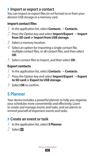 94
Personal information
Import or export a contact››
You can import or export files (in vcf format) to or from your
device’s USB storage or a memory card.
Import contact files
In the application list, select1	 Contacts → Contacts.
Press the Option key and select2	 Import/Export → Import
from SD card or Import from USB storage.
Select a memory location.3	
Select an option for importing a single contact file,4	
multiple contact files, or all contact files, and then select
OK.
Select contact files to import, and then select5	 OK.
Export contacts
In the application list, select1	 Contacts → Contacts.
Press the Option key and select2	 Import/Export → Export
to SD card or Export to USB storage.
Select3	 OK to confirm.
S Planner
Your device includes a powerful planner to help you organise
your schedules more conveniently and effectively. Learn
to create and manage events and tasks, and set alarms to
remind yourself of important events and tasks.
Create an event or task››
In the application list, select1	 S Planner.
Select2	 .
 