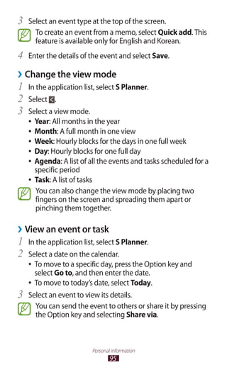 95
Personal information
Select an event type at the top of the screen.3	
To create an event from a memo, select Quick add.This
feature is available only for English and Korean.
Enter the details of the event and select4	 Save.
›› Change the view mode
In the application list, select1	 S Planner.
Select2	 .
Select a view mode.3	
Year●● : All months in the year
Month●● : A full month in one view
Week●● : Hourly blocks for the days in one full week
Day●● : Hourly blocks for one full day
Agenda●● : A list of all the events and tasks scheduled for a
specific period
Task●● : A list of tasks
You can also change the view mode by placing two
fingers on the screen and spreading them apart or
pinching them together.
View an event or task››
In the application list, select1	 S Planner.
Select a date on the calendar.2	
To move to a specific day, press the Option key and●●
select Go to, and then enter the date.
To move to today’s date, select●● Today.
Select an event to view its details.3	
You can send the event to others or share it by pressing
the Option key and selecting Share via.
 