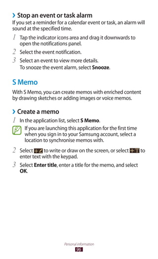 96
Personal information
Stop an event or task alarm››
If you set a reminder for a calendar event or task, an alarm will
sound at the specified time.
Tap the indicator icons area and drag it downwards to1	
open the notifications panel.
Select the event notification.2	
Select an event to view more details.3	
To snooze the event alarm, select Snooze.
S Memo
With S Memo, you can create memos with enriched content
by drawing sketches or adding images or voice memos.
Create a memo››
In the application list, select1	 S Memo.
If you are launching this application for the first time
when you sign in to your Samsung account, select a
location to synchronise memos with.
Select2	 to write or draw on the screen, or select to
enter text with the keypad.
Select3	 Enter title, enter a title for the memo, and select
OK.
 