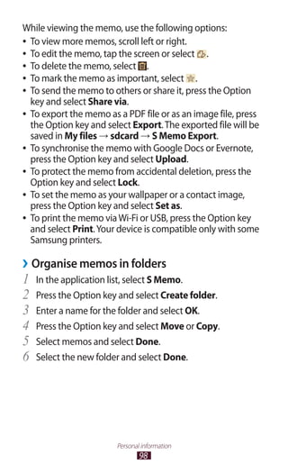 98
Personal information
While viewing the memo, use the following options:
To view more memos, scroll left or right.●●
To edit the memo, tap the screen or select●● .
To delete the memo, select●● .
To mark the memo as important, select●● .
To send the memo to others or share it, press the Option●●
key and select Share via.
To export the memo as a PDF file or as an image file, press●●
the Option key and select Export.The exported file will be
saved in My files → sdcard → S Memo Export.
To synchronise the memo with Google Docs or Evernote,●●
press the Option key and select Upload.
To protect the memo from accidental deletion, press the●●
Option key and select Lock.
To set the memo as your wallpaper or a contact image,●●
press the Option key and select Set as.
To print the memo viaWi-Fi or USB, press the Option key●●
and select Print.Your device is compatible only with some
Samsung printers.
Organise memos in folders››
In the application list, select1	 S Memo.
Press the Option key and select2	 Create folder.
Enter a name for the folder and select3	 OK.
Press the Option key and select4	 Move or Copy.
Select memos and select5	 Done.
Select the new folder and select6	 Done.
 