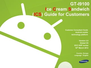GT-I9100
      Ice Cream Sandwich
(ICS) Guide for Customers


              Customer Consultant Guide
                        Android mobile
                    technology platform


                              Version 2.0
                               Global CS
                        ECC HHP review
                         16th March 2012


                          Country :Europe
                        Language : English
 