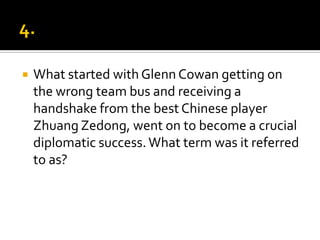  What started with Glenn Cowan getting on
the wrong team bus and receiving a
handshake from the best Chinese player
Zhuang Zedong, went on to become a crucial
diplomatic success.What term was it referred
to as?
 