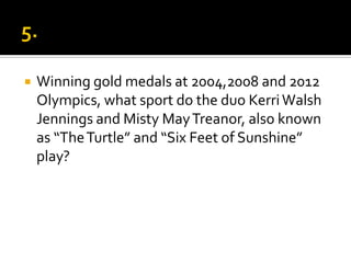  Winning gold medals at 2004,2008 and 2012
Olympics, what sport do the duo KerriWalsh
Jennings and Misty MayTreanor, also known
as “TheTurtle” and “Six Feet of Sunshine”
play?
 