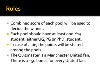  Combined score of each pool will be used to
decide the winner.
 Each pool should have at least one Y15
student (either UG,PG or PhD) student.
 In case of a tie, the points will be shared
among the pools.
 The Quizmaster is a Manchester United fan.
There is a +50 bonus for every United fan.
 