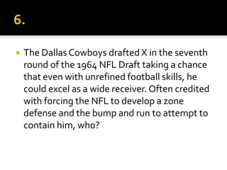  The Dallas Cowboys drafted X in the seventh
round of the 1964 NFL Draft taking a chance
that even with unrefined football skills, he
could excel as a wide receiver. Often credited
with forcing the NFL to develop a zone
defense and the bump and run to attempt to
contain him, who?
 