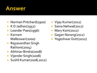  Norman Pritchard(1900)
 K D Jadhav(1952)
 Leander Paes(1996)
 Karnam
Malleswari(2000)
 Rajyavardhan Singh
Rathore(2004)
 Abhinav Bindra(2008)
 Vijender Singh(2008)
 Sushil Kumar(2008,2012)
 Vijay Kumar(2012)
 Saina Nehwal(2012)
 Mary Kom(2012)
 Gagan Narang(2012)
 Yogeshwar Dutt(2012)
 
